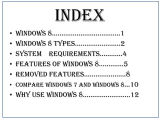 INDEX
•
•
•
•
•

windows 8………………………………1
Windows 8 types……………………2
System requirements…………4
features of windows 8………….5
removed features………………….8
• Compare windows 7 and windows 8…10
• why use windows 8…………………….12

 