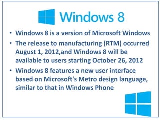 • Windows 8 is a version of Microsoft Windows
• The release to manufacturing (RTM) occurred
August 1, 2012,and Windows 8 will be
available to users starting October 26, 2012
• Windows 8 features a new user interface
based on Microsoft's Metro design language,
similar to that in Windows Phone

 