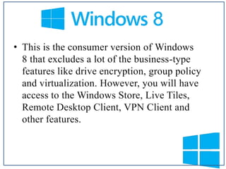 • This is the consumer version of Windows
8 that excludes a lot of the business-type
features like drive encryption, group policy
and virtualization. However, you will have
access to the Windows Store, Live Tiles,
Remote Desktop Client, VPN Client and
other features.

 