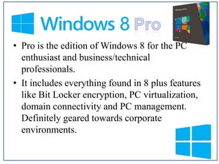 • Pro is the edition of Windows 8 for the PC
enthusiast and business/technical
professionals.
• It includes everything found in 8 plus features
like Bit Locker encryption, PC virtualization,
domain connectivity and PC management.
Definitely geared towards corporate
environments.

 