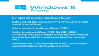  Es un sistema para smartphones, desarrollado por Microsoft.
 Existen 2 versiones desde su lanzamiento WP 7.8 y WP 8 (la ultima en proceso
de actualizacion a WP Amber)
 Utiliza la misma interfaz que Windows 8 llamada “METRO”

 Inicialmente existía para teléfonos LG, HTC, SAMSUNG, HUAWEI.
Actualmente es NOKIA quien ha mostrado interés en el sistema ya que cuenta
con 2 gamas (baja y alta) de este tipo de equipos, los que llevan por nombre
LUMIA .
 Como ultimo dato NOKIA fue comprada por MICROSOFT, lo que va a obligar a
la compañía finlandesa a producir equipos con este sistema.

 