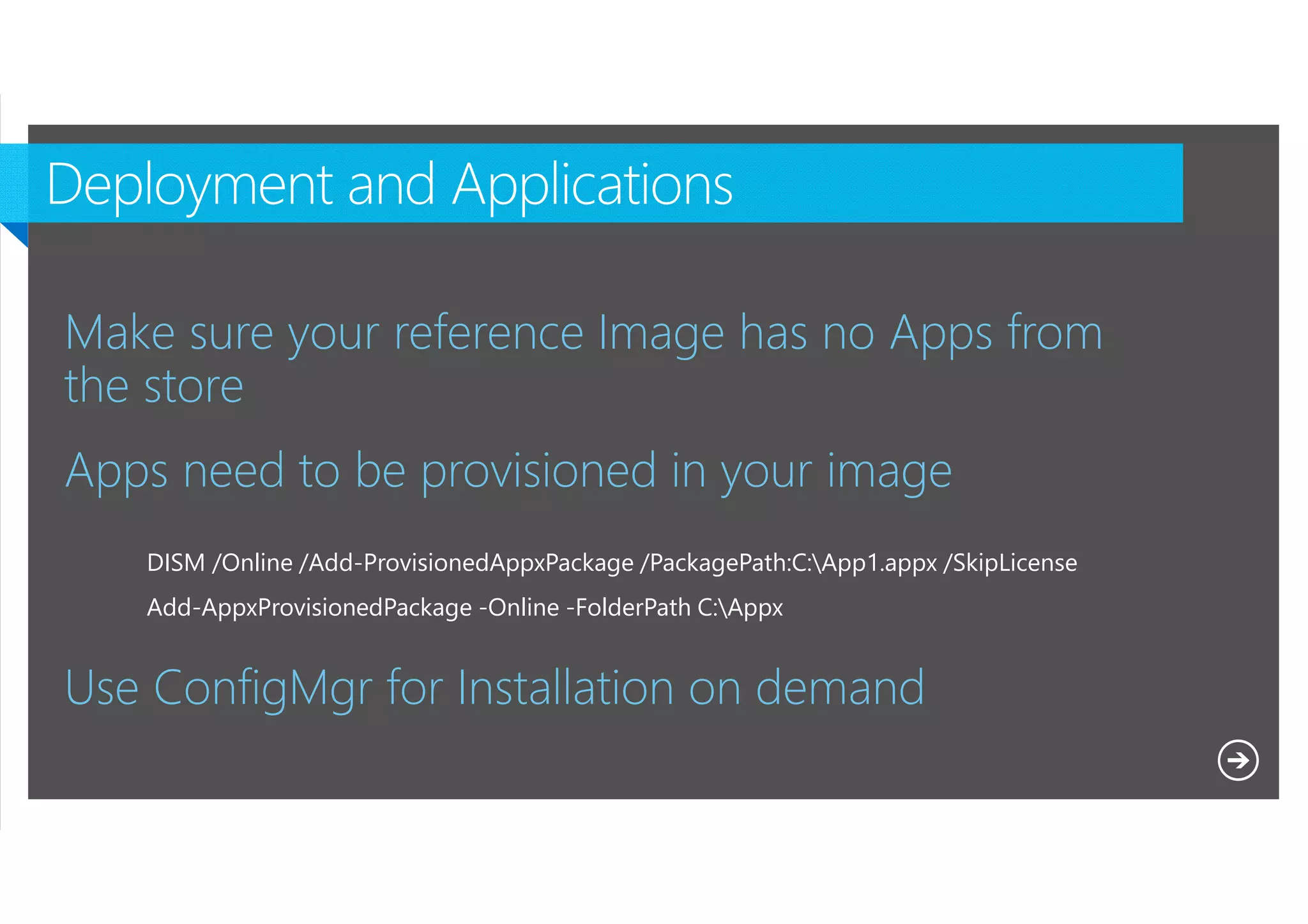 Make sure your reference Image has no Apps from
the store
Apps need to be provisioned in your image
DISM /Online /Add-ProvisionedAppxPackage /PackagePath:C:App1.appx /SkipLicense
Add-AppxProvisionedPackage -Online -FolderPath C:Appx

Use ConfigMgr for Installation on demand
Microsoft NDA Confidential

 