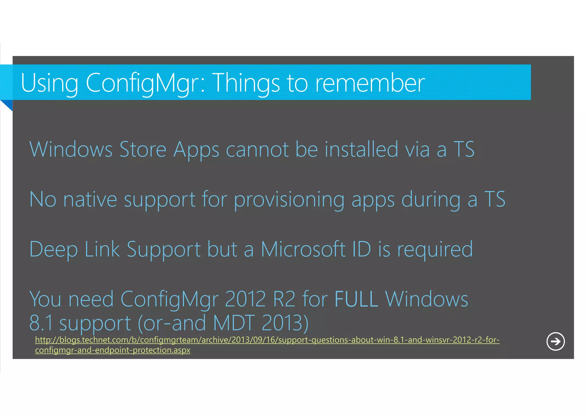 Windows Store Apps cannot be installed via a TS
No native support for provisioning apps during a TS
Deep Link Support but a Microsoft ID is required
You need ConfigMgr 2012 R2 for FULL Windows
8.1 support (or-and MDT 2013)
http://blogs.technet.com/b/configmgrteam/archive/2013/09/16/support-questions-about-win-8.1-and-winsvr-2012-r2-forconfigmgr-and-endpoint-protection.aspx
Microsoft NDA Confidential

 