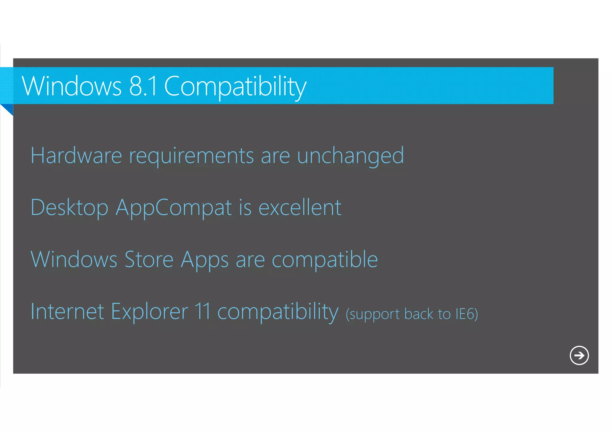 Hardware requirements are unchanged
Desktop AppCompat is excellent
Windows Store Apps are compatible
Internet Explorer 11 compatibility (support back to IE6)
Microsoft NDA Confidential

 