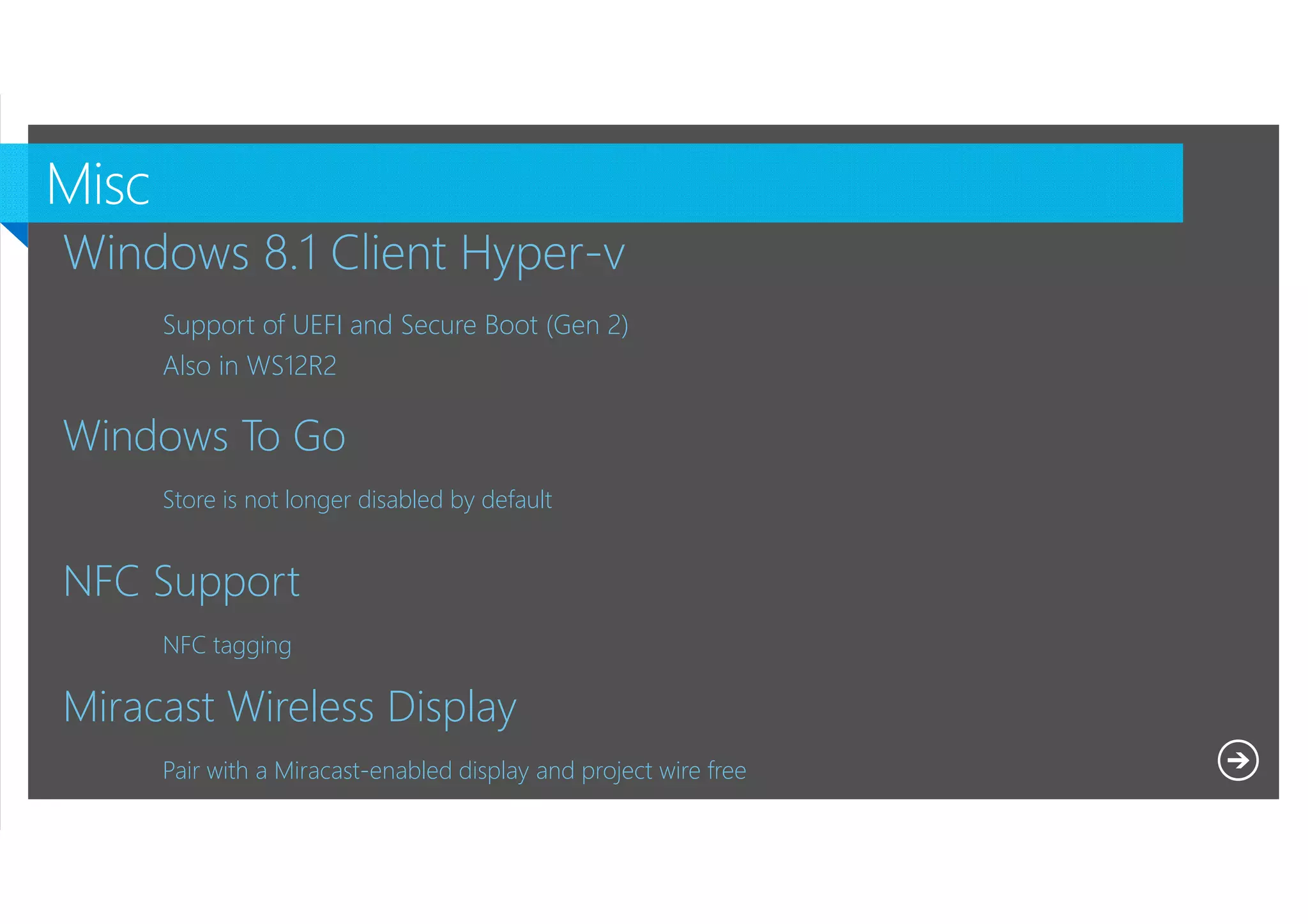 Windows 8.1 Client Hyper-v
Support of UEFI and Secure Boot (Gen 2)
Also in WS12R2

Windows To Go
Store is not longer disabled by default

NFC Support
NFC tagging

Miracast Wireless Display
Pair with a Miracast-enabled display and project wire free
Microsoft NDA Confidential

 