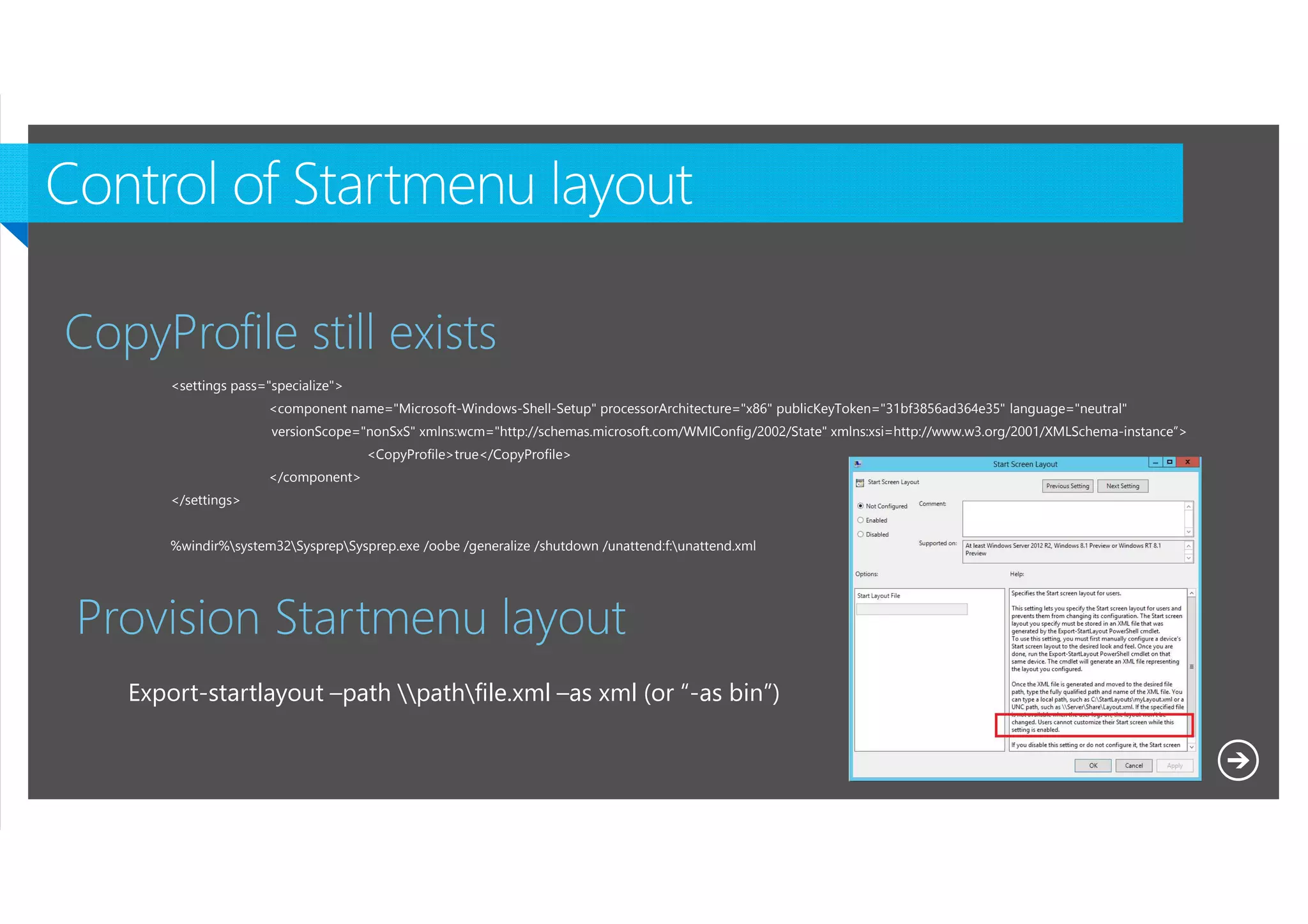 CopyProfile still exists
<settings pass="specialize">
<component name="Microsoft-Windows-Shell-Setup" processorArchitecture="x86" publicKeyToken="31bf3856ad364e35" language="neutral"
versionScope="nonSxS" xmlns:wcm="http://schemas.microsoft.com/WMIConfig/2002/State" xmlns:xsi=http://www.w3.org/2001/XMLSchema-instance”>
<CopyProfile>true</CopyProfile>
</component>
</settings>
%windir%system32SysprepSysprep.exe /oobe /generalize /shutdown /unattend:f:unattend.xml

Provision Startmenu layout
Export-startlayout –path pathfile.xml –as xml (or “-as bin”)

Microsoft NDA Confidential

 