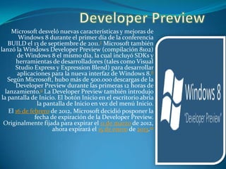 Microsoft desveló nuevas características y mejoras de
Windows 8 durante el primer día de la conferencia
BUILD el 13 de septiembre de 2011.7 Microsoft también
lanzó la Windows Developer Preview (compilación 8102)
de Windows 8 el mismo día, la cual incluyó SDKs y
herramientas de desarrolladores (tales como Visual
Studio Express y Expression Blend) para desarrollar
aplicaciones para la nueva interfaz de Windows 8.8
Según Microsoft, hubo más de 500.000 descargas de la
Developer Preview durante las primeras 12 horas de
lanzamiento.9 La Developer Preview también introdujo
la pantalla de Inicio. El botón Inicio en el escritorio abría
la pantalla de Inicio en vez del menú Inicio.
El 16 de febrero de 2012, Microsoft decidió posponer la
fecha de expiración de la Developer Preview.
Originalmente fijada para expirar el 11 de marzo de 2012,
ahora expirará el 15 de enero de 2013.10

 