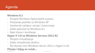 Agenda
Windows 8.1
- Povijest Windows Operacijskih sustava
- Prestanak podrške za Windows XP
- Hardverski zahtjevi, verzije i licenciranje
- Zašto pokušati sa Windows 8.1
- Neki trikovi i korištenje
Hyper-V 3.0 na Windows Serveru 2012 R2
- Povijest virtualizacije
- Zašto virtualizirati okolinu
- Što donosi novi Windows Server 2012 u Hyper-V roli
Pitanja i bijeg na ručak…
3. prosinca 2013.

Tomislav Lulić - 3 PRO

4

 