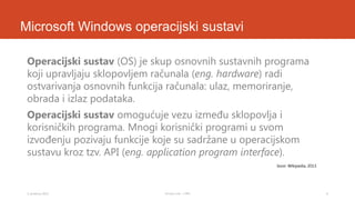 Microsoft Windows operacijski sustavi
Operacijski sustav (OS) je skup osnovnih sustavnih programa
koji upravljaju sklopovljem računala (eng. hardware) radi
ostvarivanja osnovnih funkcija računala: ulaz, memoriranje,
obrada i izlaz podataka.
Operacijski sustav omogućuje vezu između sklopovlja i
korisničkih programa. Mnogi korisnički programi u svom
izvođenju pozivaju funkcije koje su sadržane u operacijskom
sustavu kroz tzv. API (eng. application program interface).
Izvor: Wikipedia, 2013.

3. prosinca 2013.

Tomislav Lulić - 3 PRO

6

 
