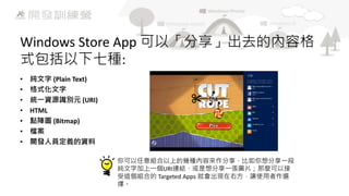Windows Store App 可以「分享」出去的內容格
式包括以下七種:
•
•
•
•
•
•
•

純文字 (Plain Text)
格式化文字
統一資源識別元 (URI)
HTML
點陣圖 (Bitmap)
檔案
開發人員定義的資料
你可以任意組合以上的幾種內容來作分享，比如你想分享一段
純文字加上一個URI連結、或是想分享一張圖片；那麼可以接
受這個組合的 Targeted Apps 就會出現在右方，讓使用者作選
擇。

 