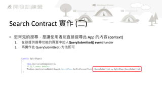 Search Contract 實作 (二)
• 更常見的搜尋，是讓使用者能直接搜尋此 App 的內容 (context)
1.
2.

在欲提供搜尋功能的頁面中加入QuerySubmitted() event hander
再實作此 QuerySubmitted() 方法即可

 