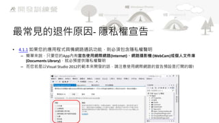 最常見的退件原因- 隱私權宣告
• 4.1.1 如果您的應用程式具備網路通訊功能，則必須包含隱私權聲明
– 簡單來說，只要您的App內有宣告使用網際網路(Internet)、網路攝影機 (WebCam)或個人文件庫
(Documents Library)，就必預提供隱私權聲明
– 而您若是以Visual Studio 2012的範本來開發的話，請注意使用網際網路的宣告預設是打開的喔!

 
