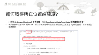 如何取得所在位置經緯度?
•
•

只需要 GetGeopositionAsync() 取得位置，再以Coordinate.Latitude/Longtitude 取得緯度及經度。
由於這個方法是一個 Async call，所以你需要在呼叫這個方法的函式之前加上 async 的宣告，否則會發生
編譯錯誤

 