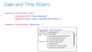 •

<DatePicker Header="Select a date:"
CalendarIdentifier="JapaneseCalendar"
DayFormat="{}{day.integer} {dayofweek.abbreviated}" />

•

<TimePicker ClockIdentifier="24HourClock" />

 