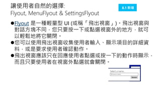 讓使用者自然的選擇:
Flyout, MenuFlyout & SettingsFlyout

8.1 新增

Flyout 是一種輕量型 UI (或稱「飛出視窗」)。飛出視窗與
對話方塊不同，您只要按一下或點選視窗外的地方，就可
以輕鬆地將它關閉。
您可以使用飛出視窗收集使用者輸入、顯示項目的詳細資
料，或是要求使用者確認動作。
飛出視窗應該只在回應使用者點選或按一下的動作時顯示，
而且只要使用者在視窗外點選就會關閉。

 