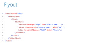 •

<Button Content="Show">
<Button.Flyout>
<Flyout>

<StackPanel>
<TextBlock FontWeight="Light" Text="Select a name..." />
<TextBox PlaceholderText="Choose a name..." Width="300" />
<Button HorizontalAlignment="Right" Content="Rename" />
</StackPanel>
</Flyout>
</Button.Flyout>
•

</Button>

 