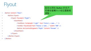 •

<Button Content="Show">

設定出現在 Button 的右方；
但會依螢幕大小或位置動態
調整。

<Button.Flyout>
<Flyout Placement="Right">

<StackPanel>
<TextBlock FontWeight="Light" Text="Select a name..." />
<TextBox PlaceholderText="Choose a name..." Width="300" />
<Button HorizontalAlignment="Right" Content="Rename" />
</StackPanel>
</Flyout>
</Button.Flyout>
•

</Button>

 