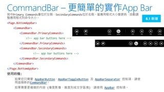 8.1 新增
<Page.BottomAppBar>
<CommandBar>
<CommandBar.PrimaryCommands>
<!-- app bar buttons here -->
</CommandBar.PrimaryCommands>

<CommandBar.SecondaryCommands>
<!-- app bar buttons here -->
</CommandBar.SecondaryCommands>

</CommandBar>
</Page.BottomAppBar>
AppBarButton AppBarToggleButton
CommandBar

AppBarSeparator
AppBar

 