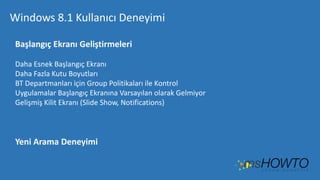 Windows 8.1 Kullanıcı Deneyimi
Başlangıç Ekranı Geliştirmeleri
Daha Esnek Başlangıç Ekranı
Daha Fazla Kutu Boyutları
BT Departmanları için Group Politikaları ile Kontrol
Uygulamalar Başlangıç Ekranına Varsayılan olarak Gelmiyor
Gelişmiş Kilit Ekranı (Slide Show, Notifications)

Yeni Arama Deneyimi

 