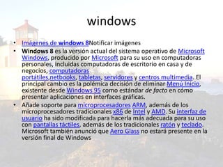 windows
• Imágenes de windows 8Notificar imágenes
• Windows 8 es la versión actual del sistema operativo de Microsoft
Windows, producido por Microsoft para su uso en computadoras
personales, incluidas computadoras de escritorio en casa y de
negocios, computadoras
portátiles,netbooks, tabletas, servidores y centros multimedia. El
principal cambio es la polémica decisión de eliminar Menú Inicio,
existente desde Windows 95 como estándar de facto en cómo
presentar aplicaciones en interfaces gráficas.
• Añade soporte para microprocesadores ARM, además de los
microprocesadores tradicionales x86 de Intel y AMD. Su interfaz de
usuario ha sido modificada para hacerla más adecuada para su uso
con pantallas táctiles, además de los tradicionales ratón y teclado.
Microsoft también anunció que Aero Glass no estará presente en la
versión final de Windows
 