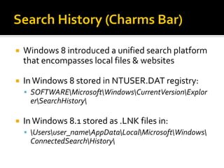  Windows 8 introduced a unified search platform
that encompasses local files & websites
 InWindows 8 stored in NTUSER.DAT registry:
 SOFTWAREMicrosoftWindowsCurrentVersionExplor
erSearchHistory
 InWindows 8.1 stored as .LNK files in:
 Usersuser_nameAppDataLocalMicrosoftWindows
ConnectedSearchHistory
 