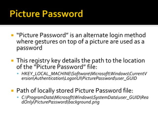  “Picture Password” is an alternate login method
where gestures on top of a picture are used as a
password
 This registry key details the path to the location
of the “Picture Password” file:
 HKEY_LOCAL_MACHINESoftwareMicrosoftWindowsCurrentV
ersionAuthenticationLogonUIPicturePassworduser_GUID
 Path of locally stored Picture Password file:
 C:ProgramDataMicrosoftWindowsSystemDatauser_GUIDRea
dOnlyPicturePasswordbackground.png
 