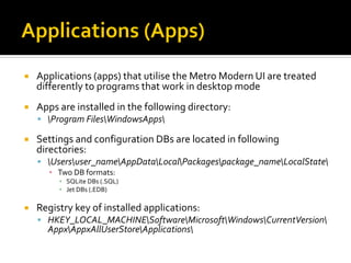  Applications (apps) that utilise the Metro Modern UI are treated
differently to programs that work in desktop mode
 Apps are installed in the following directory:
 Program FilesWindowsApps
 Settings and configuration DBs are located in following
directories:
 Usersuser_nameAppDataLocalPackagespackage_nameLocalState
▪ Two DB formats:
▪ SQLite DBs (.SQL)
▪ Jet DBs (.EDB)
 Registry key of installed applications:
 HKEY_LOCAL_MACHINESoftwareMicrosoftWindowsCurrentVersion
AppxAppxAllUserStoreApplications
 