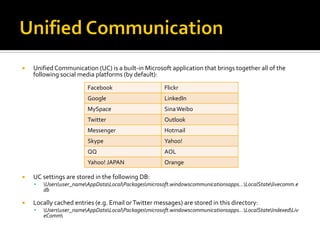  Unified Communication (UC) is a built-in Microsoft application that brings together all of the
following social media platforms (by default):
 UC settings are stored in the following DB:
 Usersuser_nameAppDataLocalPackagesmicrosoft.windowscommunicationsapps…LocalStatelivecomm.e
db
 Locally cached entries (e.g. Email orTwitter messages) are stored in this directory:
 Usersuser_nameAppDataLocalPackagesmicrosoft.windowscommunicationsapps…LocalStateIndexedLiv
eComm
Facebook Flickr
Google LinkedIn
MySpace SinaWeibo
Twitter Outlook
Messenger Hotmail
Skype Yahoo!
QQ AOL
Yahoo! JAPAN Orange
 