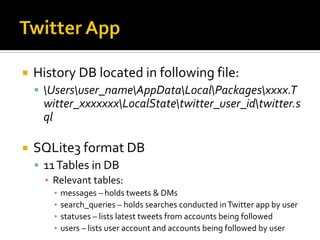  History DB located in following file:
 Usersuser_nameAppDataLocalPackagesxxxx.T
witter_xxxxxxxLocalStatetwitter_user_idtwitter.s
ql
 SQLite3 format DB
 11Tables in DB
▪ Relevant tables:
▪ messages – holds tweets & DMs
▪ search_queries – holds searches conducted inTwitter app by user
▪ statuses – lists latest tweets from accounts being followed
▪ users – lists user account and accounts being followed by user
 