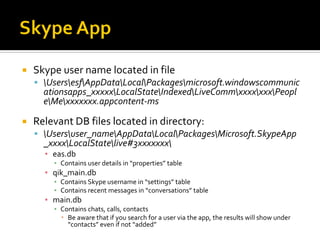  Skype user name located in file
 UsersesfAppDataLocalPackagesmicrosoft.windowscommunic
ationsapps_xxxxxLocalStateIndexedLiveCommxxxxxxxPeopl
eMexxxxxxx.appcontent-ms
 Relevant DB files located in directory:
 Usersuser_nameAppDataLocalPackagesMicrosoft.SkypeApp
_xxxxLocalStatelive#3xxxxxxx
▪ eas.db
▪ Contains user details in “properties” table
▪ qik_main.db
▪ Contains Skype username in “settings” table
▪ Contains recent messages in “conversations” table
▪ main.db
▪ Contains chats, calls, contacts
 Be aware that if you search for a user via the app, the results will show under
“contacts” even if not “added”
 