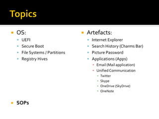  OS:
 UEFI
 Secure Boot
 File Systems / Partitions
 Registry Hives
 SOPs
 Artefacts:
 Internet Explorer
 Search History (Charms Bar)
 Picture Password
 Applications (Apps)
▪ Email (Mail application)
▪ Unified Communication
▪ Twitter
▪ Skype
▪ OneDrive (SkyDrive)
▪ OneNote
 