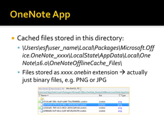  Cached files stored in this directory:
 Usersesfuser_nameLocalPackagesMicrosoft.Off
ice.OneNote_xxxxLocalStateAppDataLocalOne
Note16.0OneNoteOfflineCache_Files
 Files stored as xxxx.onebin extension  actually
just binary files, e.g. PNG or JPG
 
