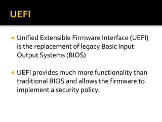  Unified Extensible Firmware Interface (UEFI)
is the replacement of legacy Basic Input
Output Systems (BIOS)
 UEFI provides much more functionality than
traditional BIOS and allows the firmware to
implement a security policy.
 
