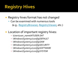  Registry hives format has not changed
 Can be examined with numerous tools
(e.g.. RegistryBrowser, RegistryViewer, etc.)
 Location of important registry hives:
▪ Usersuser_nameNTUSER.DAT
▪ WindowsSystem32configDEFAULT
▪ WindowsSystem32configSAM
▪ WindowsSystem32configSECURITY
▪ WindowsSystem32configSOFTWARE
▪ WindowsSystem32configSYSTEM
 