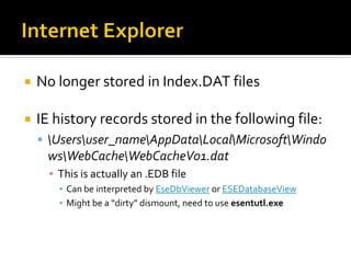  No longer stored in Index.DAT files
 IE history records stored in the following file:
 Usersuser_nameAppDataLocalMicrosoftWindo
wsWebCacheWebCacheV01.dat
▪ This is actually an .EDB file
▪ Can be interpreted by EseDbViewer or ESEDatabaseView
▪ Might be a “dirty” dismount, need to use esentutl.exe
 