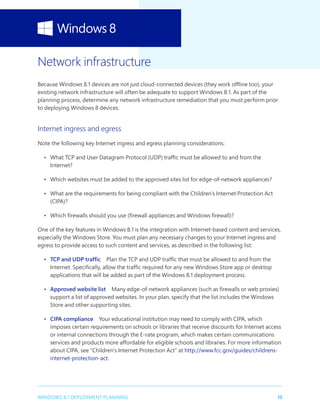 10WINDOWS 8.1 DEPLOYMENT PLANNING
Network infrastructure
Because Windows 8.1 devices are not just cloud-connected devices (they work offline too), your
existing network infrastructure will often be adequate to support Windows 8.1. As part of the
planning process, determine any network infrastructure remediation that you must perform prior
to deploying Windows 8 devices.
Internet ingress and egress
Note the following key Internet ingress and egress planning considerations:
•	 What TCP and User Datagram Protocol (UDP) traffic must be allowed to and from the
Internet?
•	 Which websites must be added to the approved sites list for edge-of-network appliances?
•	 What are the requirements for being compliant with the Children’s Internet Protection Act
(CIPA)?
•	 Which firewalls should you use (firewall appliances and Windows firewall)?
One of the key features in Windows 8.1 is the integration with Internet-based content and services,
especially the Windows Store. You must plan any necessary changes to your Internet ingress and
egress to provide access to such content and services, as described in the following list:
•	 TCP and UDP traffic  Plan the TCP and UDP traffic that must be allowed to and from the
Internet. Specifically, allow the traffic required for any new Windows Store app or desktop
applications that will be added as part of the Windows 8.1 deployment process.
•	 Approved website list  Many edge-of-network appliances (such as firewalls or web proxies)
support a list of approved websites. In your plan, specify that the list includes the Windows
Store and other supporting sites.
•	 CIPA compliance  Your educational institution may need to comply with CIPA, which
imposes certain requirements on schools or libraries that receive discounts for Internet access
or internal connections through the E-rate program, which makes certain communications
services and products more affordable for eligible schools and libraries. For more information
about CIPA, see “Children’s Internet Protection Act” at http://www.fcc.gov/guides/childrens-
internet-protection-act.
 