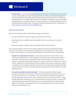 11WINDOWS 8.1 DEPLOYMENT PLANNING
•	 Firewall usage  You can use firewall appliances and Windows Firewall to protect devices and
provide security defense in depth. If you use both, ensure that you provide the appropriate
access to the Windows Store and other Internet-based content and services by configuring
both firewalls. You can specify that the Windows Firewall be configured by using Group Policy
firewall settings. For more information on using Group Policy to configure Windows Firewall,
see the Microsoft TechNet article, “Configure Firewall Port Requirements for Group Policy,” at
http://technet.microsoft.com/library/jj572986.aspx.
Network bandwidth
Note the following key network bandwidth planning considerations:
•	 Can the LAN and Wi-Fi network support a high density of devices?
•	 Does the necessary available network bandwidth exist for connecting to on-premises
resources?
•	 Does the necessary available network bandwidth exist for Internet access?
The use of technology in most curriculum plans requires access to local and Internet-based
resources and content (such as document storage libraries, multimedia files, or online study
resources). The following is a list of planning considerations that relate to network bandwidth:
•	 Support for a high density of devices  Educational environments tend to have a high
concentration of devices in a small geographic area. Faculty and students require network
access from classrooms, labs, and common areas. These numbers can range from 20–30
devices in a classroom to hundreds of devices in a common area (such as a library or student
center). Typically, this number implies that each classroom may require a dedicated network
connection to the on-premises network, and common areas may require multiple dedicated
network connection to the on-premises network to support the number of devices in a given
geographic area.
•	 On-premises available network bandwidth  All devices typically need high-speed,
persistent connections to on-premises content and resources (such as printers, file services,
or intranet-based sites). Ensure that the on-premises network has sufficient bandwidth to
provide reasonable response times when accessing the on-premises resources. Also, include
Internet traffic when evaluating your on-premises network, because devices connect to the
Internet through the on-premises network. You can estimate this traffic by observing the
typical intranet traffic a device generates, then multiplying that by the number of devices
within a given geographic area.
 