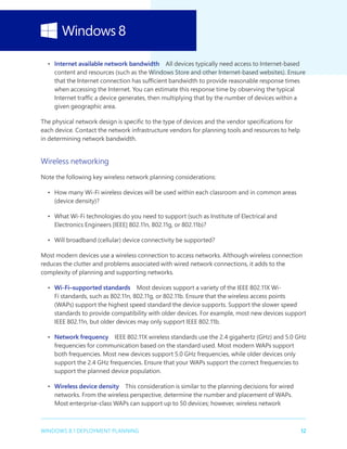 12WINDOWS 8.1 DEPLOYMENT PLANNING
•	 Internet available network bandwidth  All devices typically need access to Internet-based
content and resources (such as the Windows Store and other Internet-based websites). Ensure
that the Internet connection has sufficient bandwidth to provide reasonable response times
when accessing the Internet. You can estimate this response time by observing the typical
Internet traffic a device generates, then multiplying that by the number of devices within a
given geographic area.
The physical network design is specific to the type of devices and the vendor specifications for
each device. Contact the network infrastructure vendors for planning tools and resources to help
in determining network bandwidth.
Wireless networking
Note the following key wireless network planning considerations:
•	 How many Wi-Fi wireless devices will be used within each classroom and in common areas
(device density)?
•	 What Wi-Fi technologies do you need to support (such as Institute of Electrical and
Electronics Engineers [IEEE] 802.11n, 802.11g, or 802.11b)?
•	 Will broadband (cellular) device connectivity be supported?
Most modern devices use a wireless connection to access networks. Although wireless connection
reduces the clutter and problems associated with wired network connections, it adds to the
complexity of planning and supporting networks.
•	 Wi-Fi–supported standards  Most devices support a variety of the IEEE 802.11X Wi-
Fi standards, such as 802.11n, 802.11g, or 802.11b. Ensure that the wireless access points
(WAPs) support the highest speed standard the device supports. Support the slower speed
standards to provide compatibility with older devices. For example, most new devices support
IEEE 802.11n, but older devices may only support IEEE 802.11b.
•	 Network frequency  IEEE 802.11X wireless standards use the 2.4 gigahertz (GHz) and 5.0 GHz
frequencies for communication based on the standard used. Most modern WAPs support
both frequencies. Most new devices support 5.0 GHz frequencies, while older devices only
support the 2.4 GHz frequencies. Ensure that your WAPs support the correct frequencies to
support the planned device population.
•	 Wireless device density  This consideration is similar to the planning decisions for wired
networks. From the wireless perspective, determine the number and placement of WAPs.
Most enterprise-class WAPs can support up to 50 devices; however, wireless network
 