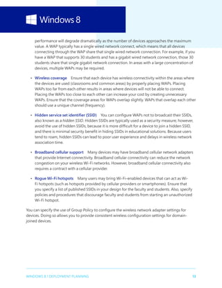 13WINDOWS 8.1 DEPLOYMENT PLANNING
performance will degrade dramatically as the number of devices approaches the maximum
value. A WAP typically has a single wired network connect, which means that all devices
connecting through the WAP share that single wired network connection. For example, if you
have a WAP that supports 30 students and has a gigabit wired network connection, those 30
students share that single gigabit network connection. In areas with a large concentration of
devices, multiple WAPs may be required.
•	 Wireless coverage  Ensure that each device has wireless connectivity within the areas where
the devices are used (classrooms and common areas) by properly placing WAPs. Placing
WAPs too far from each other results in areas where devices will not be able to connect.
Placing the WAPs too close to each other can increase your cost by creating unnecessary
WAPs. Ensure that the coverage areas for WAPs overlap slightly. WAPs that overlap each other
should use a unique channel (frequency).
•	 Hidden service set identifier (SSID)  You can configure WAPs not to broadcast their SSIDs,
also known as a hidden SSID. Hidden SSIDs are typically used as a security measure; however,
avoid the use of hidden SSIDs, because it is more difficult for a device to join a hidden SSID,
and there is minimal security benefit in hiding SSIDs in educational solutions. Because users
tend to roam, hidden SSIDs can lead to poor user experience and delays in wireless network
association time.
•	 Broadband cellular support  Many devices may have broadband cellular network adapters
that provide Internet connectivity. Broadband cellular connectivity can reduce the network
congestion on your wireless Wi-Fi networks. However, broadband cellular connectivity also
requires a contract with a cellular provider.
•	 Rogue Wi-Fi hotspots  Many users may bring Wi-Fi–enabled devices that can act as Wi-
Fi hotspots (such as hotspots provided by cellular providers or smartphones). Ensure that
you specify a list of published SSIDs in your design for the faculty and students. Also, specify
policies and procedures that discourage faculty and students from starting an unauthorized
Wi-Fi hotspot.
You can specify the use of Group Policy to configure the wireless network adapter settings for
devices. Doing so allows you to provide consistent wireless configuration settings for domain-
joined devices.
 