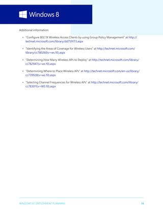 14WINDOWS 8.1 DEPLOYMENT PLANNING
Additional information:
•	 “Configure 802.1X Wireless Access Clients by using Group Policy Management” at http://
technet.microsoft.com/library/dd759173.aspx
•	 “Identifying the Areas of Coverage for Wireless Users” at http://technet.microsoft.com/
library/cc780260(v=ws.10).aspx
•	 “Determining How Many Wireless APs to Deploy” at http://technet.microsoft.com/library/
cc782947(v=ws.10).aspx
•	 “Determining Where to Place Wireless APs” at http://technet.microsoft.com/en-us/library/
cc739928(v=ws.10).aspx
•	 “Selecting Channel Frequencies for Wireless APs” at http://technet.microsoft.com/library/
cc783011(v=WS.10).aspx
 