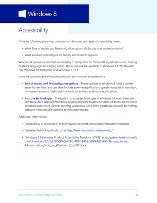 15WINDOWS 8.1 DEPLOYMENT PLANNING
Accessibility
Note the following planning considerations for users with special accessibility needs:
•	 What Ease of Access and Personalization options do faculty and students require?
•	 What assistive technologies do faculty and students require?
Windows 8.1 provides essential accessibility to computers for those with significant vision, hearing,
dexterity, language, or learning needs. These features are available in Windows 8.1, Windows 8.1
Pro, Windows 8.1 Enterprise, and Windows RT 8.1.
Note the following planning considerations for Windows 8 accessibility:
•	 Ease of Access and Personalization options  These options in Windows 8.1 make devices
easier to see, hear, and use; they include screen magnification, speech recognition, narration,
on-screen keyboard, keyboard shortcuts, sticky keys, and visual notifications.
•	 Assistive technologies  The built-in assistive technologies in Windows 8.1 work with both
Windows Store apps and Windows desktop software to provide seamless access to the entire
Windows experience. Devices running Windows 8.1 also allow you to use assistive technology
software from specialty assistive technology vendors.
Additional information:
•	 “Accessibility in Windows 8” at http://www.microsoft.com/enable/products/windows8
•	 “Assistive Technology Products” at http://www.microsoft.com/enable/at/
•	 “Windows 8.1 Voluntary Product Accessibility Template (VPAT)” at http://download.microsoft.
com/download/B/1/B/B1BDCD6D-4EBC-4D92-9405-5E81AAE159D0/Remote_Server_
Administration_Tools_for_Windows_8_1_VPAT.docx
 