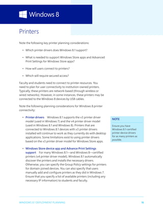 16WINDOWS 8.1 DEPLOYMENT PLANNING
Printers
Note the following key printer planning considerations:
•	 Which printer drivers does Windows 8.1 support?
•	 What is needed to support Windows Store apps and Advanced
Print Settings for Windows Store apps?
•	 How will users connect to printers?
•	 Which will require secured access?
Faculty and students need to connect to printer resources. You
need to plan for user connectivity to institution-owned printers.
Typically, these printers are network-based (through wireless or
wired networks). However, in some instances, these printers may be
connected to the Windows 8 devices by USB cables.
Note the following planning considerations for Windows 8 printer
connectivity:
•	 Printer drivers  Windows 8.1 supports the v3 printer driver
model (used in Windows 7) and the v4 printer driver model
(used in Windows 8.1 and Windows 8). Printers that are
connected to Windows 8.1 devices with v3 printer drivers
installed will continue to work as they currently do with desktop
applications. Some limitations exist to using printer drivers
based on the v3 printer driver model for Windows Store apps.
•	 Windows Store device app and Advance Print Settings
support  For many Windows 8.1—and Windows 8—certified
printers (v4 printer driver model), Windows 8.1 automatically
discover the printers and installs the necessary drivers.
Otherwise, you can specify the Group Policy settings for printers
for domain-joined devices. You can also specify that users
manually add and configure printers as they did in Windows 7.
Ensure that you specify a list of available printers (including any
necessary IP information) to students and faculty.
NOTE
Ensure you have
Windows 8.1-certified
printer device drivers
for as many printers as
possible.
 