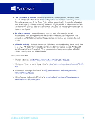 17WINDOWS 8.1 DEPLOYMENT PLANNING
•	 User connection to printers  For many Windows 8–certified printers (v4 printer driver
model), Windows 8 automatically discover the printers and installs the necessary drivers.
Otherwise, you can specify the Group Policy settings for printers for domain-joined devices.
You can also specify that users manually add and configure printers as they did in Windows 7.
Ensure that you specify a list of available printers (including any necessary IP information) to
students and faculty.
•	 Security for printing  In some instances, you may want to limit printer usage to
authenticated users. Doing so requires that those who need to use these printers have
accounts in an AD DS domain so that the appropriate permissions can be applied to each
printer.
•	 Protected printing  Windows 8.1 includes support for protected printing, which allows users
to specify a PIN that is then used at the printer prior to the job being printed. Windows 8.1
also allows you to specify a default PIN to reduce wasteful paper consumption related to
content that is printed but never retrieved.
Additional information:
•	 “Printers Extension” at http://technet.microsoft.com/library/cc731562.aspx
•	 “Deploying Printers by Using Group Policy” at http://technet.microsoft.com/library/cc754699.
aspx
•	 “Overview of Printing in Windows 8” at http://msdn.microsoft.com/library/windows/
hardware/hh852373.aspx
•	 “Driver Support for Protected Printing” at http://msdn.microsoft.com/library/windows/
hardware/dn265277(v=vs.85).aspx
 