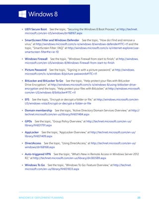 20WINDOWS 8.1 DEPLOYMENT PLANNING
•	 UEFI Secure Boot  See the topic, “Securing the Windows 8 Boot Process,” at http://technet.
microsoft.com/en-US/windows/dn168167.aspx
•	 SmartScreen Filter and Windows Defender  See the topic, “How do I find and remove a
virus,” at http://windows.microsoft.com/is-is/windows-8/windows-defender#1TC=t1 and the
topic, “SmartScreen Filter: FAQ,” at http://windows.microsoft.com/is-is/internet-explorer/use-
smartscreen-filter#ie=ie-10
•	 Windows Firewall  See the topic, “Windows Firewall from start to finish,” at http://windows.
microsoft.com/en-US/windows-8/Windows-Firewall-from-start-to-finish
•	 Picture Password  See the topic, “Signing in with a picture password,” at http://windows.
microsoft.com/is-is/windows-8/picture-passwords#1TC=t1
•	 BitLocker and BitLocker To Go  See the topic, “Help protect your files with BitLocker
Drive Encryption,” at http://windows.microsoft.com/is-is/windows-8/using-bitlocker-drive-
encryption and the topic, “Help protect your files with BitLocker,” at http://windows.microsoft.
com/en-US/windows-8/bitlocker#1TC=t1
•	 EFS  See the topic, “Encrypt or decrypt a folder or file,” at http://windows.microsoft.com/en-
US/windows-vista/Encrypt-or-decrypt-a-folder-or-file
•	 Domain membership  See the topic, “Active Directory Domain Services Overview,” at http://
technet.microsoft.com/en-us/library/hh831484.aspx
•	 GPOs  See the topic, “Group Policy Overview,” at http://technet.microsoft.com/en-us/
library/hh831791.aspx
•	 AppLocker  See the topic, “AppLocker Overview,” at http://technet.microsoft.com/en-us/
library/hh831409.aspx
•	 DirectAccess  See the topic, “Using DirectAccess,” at http://technet.microsoft.com/en-us/
windows/dn168168.aspx
•	 Auto-triggered VPN  See the topic, “What’s New in Remote Access in Windows Server 2012
R2,” at http://technet.microsoft.com/en-us/library/dn383589.aspx
•	 Windows To Go  See the topic, “Windows To Go: Feature Overview,” at http://technet.
microsoft.com/en-us/library/hh831833.aspx
 