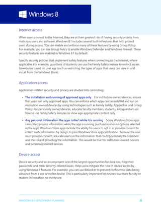 21WINDOWS 8.1 DEPLOYMENT PLANNING
Internet access
When users connect to the Internet, they are at their greatest risk of having security attacks from
malicious users and software. Windows 8.1 includes several built-in features that help protect
users during access. You can enable and enforce many of these features by using Group Policy.
For example, you can use Group Policy to enable Windows Defender and Windows Firewall. These
security features are enabled in Windows 8.1 by default.
Specify security policies that implement safety features when connecting to the Internet, where
applicable. For example, guardians of students can use the Family Safety feature to restrict access
to websites based on user age (such as restricting the types of apps that users can view in and
install from the Windows Store).
Application access
Application-related security and privacy are divided into controlling:
•	 The installation and running of approved apps only  For institution-owned devices, ensure
that users run only approved apps. You can enforce which apps can be installed and run on
institution-owned devices by using technologies such as Family Safety, AppLocker, and Group
Policy. For personally owned devices, educate faculty members, students, and guardians on
how to use Family Safety features to show age-appropriate content only.
•	 Any personal information the apps collect while it is running  Some Windows Store apps
can collect private information while the app is running (such as location or options selected
in the app). Windows Store apps include the ability for users to opt in or provide consent to
collect such information by design to pass Windows Store app certification. Because the user
must provide consent, educate users on the information that could potentially be collected
and the risks of providing the information. This would be true for institution-owned devices
and personally owned devices.
Device access
Device security and access represent one of the largest opportunities for data loss, forgotten
passwords, and other security-related issues. Help users mitigate the risks of device access by
using Windows 8 features. For example, you can use BitLocker to prevent confidential data being
obtained from a lost or stolen device. This is particularly important for devices that store faculty or
student information on the device.
 