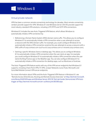 25WINDOWS 8.1 DEPLOYMENT PLANNING
Virtual private network
VPN has been a common remote connectivity technology for decades. Most remote connectivity
vendors provide support for VPN. Windows 8.1 and Windows Server 2012 R2 provide support for
most industry-standard VPN solutions, including L2TP, PPTP, and SSTP VPN connections.
Windows 8.1 includes the new Auto-Triggered VPN feature, which allows Windows to
automatically initiate a VPN connection by:
•	 Referencing a Domain Name System (DNS) domain name suffix. This allows you to configure
Windows 8.1 to automatically initiate a VPN connection when a user attempts to access
a resource with the DNS domain suffix. For example, you could configure Windows 8.1 to
automatically initiate a VPN connection anytime the user attempts to access a resource with a
DNS suffix of corp.contoso.com (such as dc.corp.contoso.com or intranet.corp.contoso.com).
•	 Starting a specific Windows Store or desktop app. This allows you to configure Windows
8.1 to automatically initiate a VPN connection when the user starts an app. For example,
you could configure Windows 8.1 to automatically initiate a VPN connection when the user
starts the Bing Finance app or the Weather app. You can also configure Windows 8.1 to
automatically initiate a VPN connection for desktop apps, such as Word.exe or Excel.exe.
The Auto-Triggered VPN feature works with any of the VPN server endpoints that Windows 8.1
supports, including Check Point VPN, F5 VPN, Juniper Networks Junos Pulse, Microsoft, and
SonicWall Mobile Connect VPN server endpoints.
For more information about VPNs and the Auto-Triggered VPN feature in Windows 8.1, see
“Remote Access (DirectAccess, Routing and Remote Access) Overview” at http://technet.microsoft.
com/library/hh831416.aspx and Windows Server 2012 R2 Test Lab Guide: Demonstrate VPN Auto
trigger at http://technet.microsoft.com/en-us/library/dn383580.aspx.
 