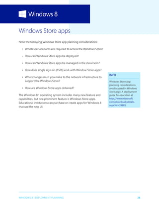 26WINDOWS 8.1 DEPLOYMENT PLANNING
Windows Store apps
Note the following Windows Store app planning considerations:
•	 Which user accounts are required to access the Windows Store?
•	 How can Windows Store apps be deployed?
•	 How can Windows Store apps be managed in the classroom?
•	 How does single sign-on (SSO) work with Window Store apps?
•	 What changes must you make to the network infrastructure to
support the Windows Store?
•	 How are Windows Store apps obtained?
The Windows 8.1 operating system includes many new feature and
capabilities, but one prominent feature is Windows Store apps.
Educational institutions can purchase or create apps for Windows 8
that use the new UI.
INFO
Windows Store app
planning considerations
are discussed in Windows
Store apps: A deployment
guide for education at
http://www.microsoft.
com/download/details.
aspx?id=39685.
 
