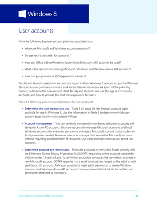 27WINDOWS 8.1 DEPLOYMENT PLANNING
User accounts
Note the following key user account planning considerations:
•	 When are Microsoft and Windows accounts required?
•	 Do age restrictions exist for accounts?
•	 How can Office 365 or Windows Azure Active Directory (AD) accounts be used?
•	 What is the relationship among Microsoft, Windows, and Windows Azure AD accounts?
•	 How can you provide an SSO experience for users?
Faculty and students need user accounts to log on to their Windows 8 devices, access the Windows
Store, access on-premises resources, and access Internet resources. As a part of the planning
process, determine the user accounts that faculty and students will use, the age restrictions for
accounts, and how to provide the best SSO experience for users.
Note the following planning considerations for user accounts:
•	 Determine the user accounts to use  Table 5 on page 28 lists the user account types
available for use in Windows 8. Use the information in Table 5 to determine which user
account types faculty and students will use.
•	 Account management  You can centrally manage domain-based Windows accounts and
Windows Azure AD accounts. You cannot centrally manage Microsoft accounts and local
Windows accounts (for example, you cannot manage a Microsoft account that a student or
faculty member creates). However, users can manage their respective Microsoft accounts
without requiring assistance from IT resources. Use these considerations as you select user
accounts.
•	 Determine account age restrictions  Microsoft accounts in the United States comply with
the Children’s Online Privacy Protection Act (COPPA) regarding online account creation for
children under 13 years of age. To verify that an adult is giving a child permission to create a
new Microsoft account, COPPA requires that a small amount be charged to the adult’s credit
card (for a U.S. account). Although you do not need adult permission to create Windows
accounts and Windows Azure AD accounts, it is recommended that adults be notified and
permission obtained, as necessary.
 