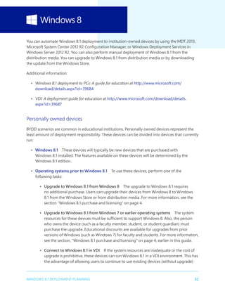 32WINDOWS 8.1 DEPLOYMENT PLANNING
You can automate Windows 8.1 deployment to institution-owned devices by using the MDT 2013,
Microsoft System Center 2012 R2 Configuration Manager, or Windows Deployment Services in
Windows Server 2012 R2. You can also perform manual deployment of Windows 8.1 from the
distribution media. You can upgrade to Windows 8.1 from distribution media or by downloading
the update from the Windows Store.
Additional information:
•	 Windows 8.1 deployment to PCs: A guide for education at http://www.microsoft.com/
download/details.aspx?id=39684
•	 VDI: A deployment guide for education at http://www.microsoft.com/download/details.
aspx?id=39687
Personally owned devices
BYOD scenarios are common in educational institutions. Personally owned devices represent the
least amount of deployment responsibility. These devices can be divided into devices that currently
run:
•	 Windows 8.1  These devices will typically be new devices that are purchased with
Windows 8.1 installed. The features available on these devices will be determined by the
Windows 8.1 edition.
•	 Operating systems prior to Windows 8.1  To use these devices, perform one of the
following tasks:
•	 Upgrade to Windows 8.1 from Windows 8  The upgrade to Windows 8.1 requires
no additional purchase. Users can upgrade their devices from Windows 8 to Windows
8.1 from the Windows Store or from distribution media. For more information, see the
section “Windows 8.1 purchase and licensing” on page 4.
•	 Upgrade to Windows 8.1 from Windows 7 or earlier operating systems  The system
resources for these devices must be sufficient to support Windows 8. Also, the person
who owns the device (such as a faculty member, student, or student guardian) must
purchase the upgrade. Educational discounts are available for upgrades from prior
versions of Windows (such as Windows 7) for faculty and students. For more information,
see the section, “Windows 8.1 purchase and licensing” on page 4, earlier in this guide.
•	 Connect to Windows 8.1 in VDI  If the system resources are inadequate or the cost of
upgrade is prohibitive, these devices can run Windows 8.1 in a VDI environment. This has
the advantage of allowing users to continue to use existing devices (without upgrade)
 