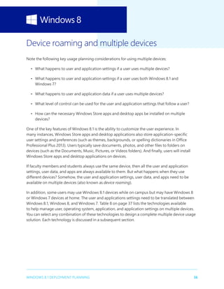 36WINDOWS 8.1 DEPLOYMENT PLANNING
Device roaming and multiple devices
Note the following key usage planning considerations for using multiple devices:
•	 What happens to user and application settings if a user uses multiple devices?
•	 What happens to user and application settings if a user uses both Windows 8.1 and
Windows 7?
•	 What happens to user and application data if a user uses multiple devices?
•	 What level of control can be used for the user and application settings that follow a user?
•	 How can the necessary Windows Store apps and desktop apps be installed on multiple
devices?
One of the key features of Windows 8.1 is the ability to customize the user experience. In
many instances, Windows Store apps and desktop applications also store application-specific
user settings and preferences (such as themes, backgrounds, or spelling dictionaries in Office
Professional Plus 2013). Users typically save documents, photos, and other files to folders on
devices (such as the Documents, Music, Pictures, or Videos folders). And finally, users will install
Windows Store apps and desktop applications on devices.
If faculty members and students always use the same device, then all the user and application
settings, user data, and apps are always available to them. But what happens when they use
different devices? Somehow, the user and application settings, user data, and apps need to be
available on multiple devices (also known as device roaming).
In addition, some users may use Windows 8.1 devices while on campus but may have Windows 8
or Windows 7 devices at home. The user and applications settings need to be translated between
Windows 8.1, Windows 8, and Windows 7. Table 8 on page 37 lists the technologies available
to help manage user, operating system, application, and application settings on multiple devices.
You can select any combination of these technologies to design a complete multiple device usage
solution. Each technology is discussed in a subsequent section.
 